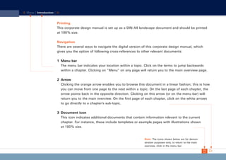 CD_Manual_E_Teil1_RL

28.03.2002 18:46 Uhr

Seite 3

Menu | Introduction |

Printing
This corporate design manual is set up as a DIN A4 landscape document and should be printed
at 100 % size.
Navigation
There are several ways to navigate the digital version of this corporate design manual, which
gives you the option of following cross-references to other relevant documents:
1 Menu bar
The menu bar indicates your location within a topic. Click on the terms to jump backwards
within a chapter. Clicking on “Menu” on any page will return you to the main overview page.
2 Arrow
Clicking the orange arrow enables you to browse this document in a linear fashion; this is how
you can move from one page to the next within a topic. On the last page of each chapter, the
arrow points back in the opposite direction. Clicking on this arrow (or on the menu bar) will
return you to the main overview. On the first page of each chapter, click on the white arrows
to go directly to a chapter’s sub-topic.
3 Document icon
This icon indicates additional documents that contain information relevant to the current
chapter. For instance, these include templates or example pages with illustrations shown
at 100 % size.

Note: The icons shown below are for demonstration purposes only; to return to the main
overview, click in the menu bar.

 