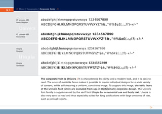 CD_Manual_E_Teil5_RL

5.1

24.5.2002 13:22 Uhr

Seite 2

Menu | Typography | Corporate fonts |

LT Univers 430
Basic Regular

abcdefghijklmnopqrstuvwxyz 1234567890
ABCDEFGHIJKLMNOPQRSTUVWXYZ°§&„“@%$¢£(.:,;!?)-+/–*

Univers
LT Univers 630
Basic Bold

Utopia
Regular

abcdefghijklmnopqrstuvwxyz 1234567890
ABCDEFGHIJKLMNOPQRSTUVWXYZ°§&„“@%$¢£(.:,;!?)-+/–*
abcdefghijklmnopqrstuvwxyz 1234567890
ABCDEFGHIJKLMNOPQRSTUVWXYZ°§&„“@%$¢£(.:,;!?)-+/–*

Utopia
Utopia
Semibold

abcdefghijklmnopqrstuvwxyz 1234567890
ABCDEFGHIJKLMNOPQRSTUVWXYZ°§&„“@%$¢£(.:,;!?)-+/–*

The corporate font is Univers | It is characterized by clarity and a modern look, and it is easy to
read. The array of available faces makes it possible to create individual designs for a wide variety
of content, while still ensuring a uniform, consistent image. To support this image, the italic faces
of the Univers font family are excluded from use in Bertelsmann corporate design. The Univers
font family is supplemented by the serif font Utopia for ornamental use and body text. Utopia is
also very easy to read and thus especially suited for long publications with large amounts of text,
such as annual reports.

 