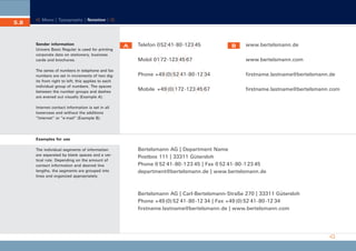 CD_Manual_E_Teil5_RL

5.8

24.5.2002 13:22 Uhr

Seite 9

Menu | Typography | Notation |

Sender information
Univers Basic Regular is used for printing
corporate data on stationery, business
cards and brochures.
The series of numbers in telephone and fax
numbers are set in increments of two digits from right to left; this applies to each
individual group of numbers. The spaces
between the number groups and dashes
are evened out visually (Example A).

A

Telefon 0 52 41- 80 -123 45

B

www.bertelsmann.de

Mobil 01 72-123 45 67

www.bertelsmann.com

Phone +49 (0) 52 41- 80 -12 34

firstname.lastname@bertelsmann.de

Mobile +49 (0) 172 -123 45 67

firstname.lastname@bertelsmann.com

Internet contact information is set in all
lowercase and without the additions
“Internet” or “e-mail” (Example B).

Examples for use
The individual segments of information
are separated by blank spaces and a vertical rule. Depending on the amount of
contact information and desired line
lengths, the segments are grouped into
lines and organized appropriately.

Bertelsmann AG | Department Name
Postbox 111 | 33311 Gütersloh
Phone 0 52 41- 80 -1 23 45 | Fax 0 52 41- 80 -1 23 45
department@bertelsmann.de | www.bertelsmann.de

Bertelsmann AG | Carl-Bertelsmann-Straße 270 | 33311 Gütersloh
Phone +49 (0) 52 41- 80 -12 34 | Fax +49 (0) 52 41- 80 -12 34
firstname.lastname@bertelsmann.de | www.bertelsmann.com

 