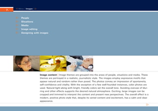 CD_Manual_E_Teil7_RL

7.

30.5.2002 11:31 Uhr

Seite 1

Menu | Images |

People
Situations
Media
Image editing
Designing with images

Image content | Image themes are grouped into the areas of people, situations and media. These
themes are portrayed in a realistic, journalistic style. The images employ expressive motifs that
appear natural and random rather than posed. The photos convey an impression of spontaneity,
self-confidence and vitality. With the exception of a few well-founded instances, color photos are
used. Natural light along with bright, friendly colors set the overall tone. Avoiding overuse of blurring and other effects supports the desired natural atmosphere. Exciting, large images can be
cropped and trimmed to interpret the content and present new perspectives. The overall effect is a
modern, positive photo style that, despite its varied content and excitement, has a calm and clear
appearance.

 