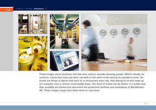 CD_Manual_E_Teil7_RL

7.2
7.

27.5.2002 8:30 Uhr

Seite 3

Menu | Images | Situations |

These images show situations that feel alive without actually showing people. Motifs include, for
instance, rooms that have just been vacated or that seem to be waiting for people to enter. Depicted are things or places that each of us encounters every day, that belong to us and make up
our everyday lives in almost unnoticeable ways. The motif of media can be shown in a subtle way.
Also available are photos that document the production facilities and workplaces of Bertelsmann
AG. These images range from detail shots to overviews.

 