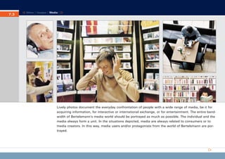 CD_Manual_E_Teil7_RL

7.3
7.

27.5.2002 8:30 Uhr

Seite 4

Menu | Images | Media |

Lively photos document the everyday confrontation of people with a wide range of media, be it for
acquiring information, for interactive or international exchange, or for entertainment. The entire bandwidth of Bertelsmann’s media world should be portrayed as much as possible. The individual and the
media always form a unit. In the situations depicted, media are always related to consumers or to
media creators. In this way, media users and/or protagonists from the world of Bertelsmann are portrayed.

 