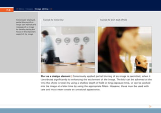 CD_Manual_E_Teil7_RL

7.5
7.

27.5.2002 8:30 Uhr

Seite 6

Menu | Images | Image editing |

Consciously employed,
partial blurring of an
image can intensify the
message of an image
by literally placing the
focus on the important
aspect of the image.

Example for motion blur

Example for short depth of field

Blur as a design element | Consciously applied partial blurring of an image is permitted, when it
contributes significantly to enhancing the excitement of the image. The blur can be achieved at the
time the photo is taken by using a shallow depth of field or long exposure time, or can be worked
into the image at a later time by using the appropriate filters. However, these must be used with
care and must never create an unnatural appearance.

 