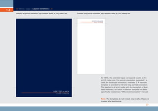 CD_Manual_E_Teil1_RL

1.4

23.5.2002 16:34 Uhr

Seite 8

Menu | Logo | Layout variations |
Example: A4 portrait orientation, logo template: BeAG_4c_neg_DINex1.eps

Example: long portrait orientation, logo template: BeAG_4c_pos_DINlang.eps

At 100 %, the extended logos correspond exactly to A4
or U.S. letter size. For portrait orientation, extended 1 is
used; for landscape orientation, extended 2. A separate
template is provided for A6 and long portrait orientation.
This applies to all print media with the exception of business stationery, for which a different template has been
specifically created (see “Office Communication” manual).

Note: The templates do not include crop marks; these are
created after positioning.

 