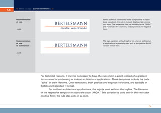 CD_Manual_E_Teil1_RL

1.5

28.03.2002 18:46 Uhr

Seite 9

Menu | Logo | Layout variations |

Implementation
of rule

_solid

When technical constraints make it impossible to reproduce a gradient, the rule is instead displayed as coming
to a point. The respective files are available in the “BASIC”
and “Extended 1” variations, and in positive and negative
form.

Implementation
of rule
in architecture

The logo variation without tagline for external architectural applications is generally used only in the positive BASIC
version shown here.

_Arch

For technical reasons, it may be necessary to have the rule end in a point instead of a gradient,
for instance for embossing or indoor architectural applications. These templates include the code
“solid” in their filename. Color templates, both positive and negative variations, are available in
BASIC and Extended 1 format.
For outdoor architectural applications, the logo is used without the tagline. The filename
of the respective template includes the code “ARCH.” This variation is used only in the two-color
positive form; the rule also ends in a point.

 
