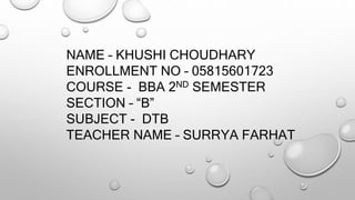 NAME – KHUSHI CHOUDHARY
ENROLLMENT NO – 05815601723
COURSE - BBA 2ND SEMESTER
SECTION – “B”
SUBJECT - DTB
TEACHER NAME – SURRYA FARHAT
 