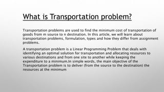 What is Transportation problem?
Transportation problems are used to find the minimum cost of transportation of
goods from m source to n destination. In this article, we will learn about
transportation problems, formulation, types and how they differ from assignment
problems.
A transportation problem is a Linear Programming Problem that deals with
identifying an optimal solution for transportation and allocating resources to
various destinations and from one site to another while keeping the
expenditure to a minimum.In simple words, the main objective of the
Transportation problem is to deliver (from the source to the destination) the
resources at the minimum
 