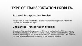TYPE OF TRANSPORTATION PROBLEM
Balanced Transportation Problem
The problem is considered to be a balanced transportation problem when both
supplies and demands are equal.
Unbalanced Transportation Problem
Unbalanced transportation problem is defined as a situation in which supply and
demand are not equal. A dummy row or a dummy column is added to this type of
problem, depending on the necessity, to make it a balanced problem. The problem
can then be addressed in the same way as the balanced problem.
 