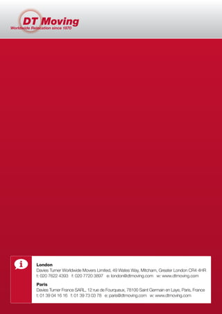London
Davies Turner Worldwide Movers Limited, 49 Wates Way, Mitcham, Greater London CR4 4HR
t: 020 7622 4393 f: 020 7720 3897 e: london@dtmoving.com w: www.dtmoving.com
Paris
Davies Turner France SARL, 12 rue de Fourqueux, 78100 Saint Germain en Laye, Paris, France
t: 01 39 04 16 16 f: 01 39 73 03 78 e: paris@dtmoving.com w: www.dtmoving.com
 