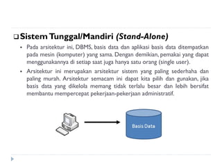 SistemTunggal/Mandiri (Stand-Alone)
 Pada arsitektur ini, DBMS, basis data dan aplikasi basis data ditempatkan
pada mesin (komputer) yang sama. Dengan demikian, pemakai yang dapat
menggunakannya di setiap saat juga hanya satu orang (single user).
 Arsitektur ini merupakan arsitektur sistem yang paling sederhaha dan
paling murah. Arsitektur semacam ini dapat kita pilih dan gunakan, jika
basis data yang dikelola memang tidak terlalu besar dan lebih bersifat
membantu mempercepat pekerjaan-pekerjaan administratif.
 