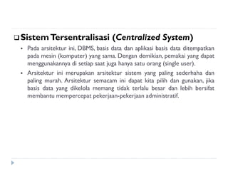 SistemTersentralisasi (Centralized System)
 Pada arsitektur ini, DBMS, basis data dan aplikasi basis data ditempatkan
pada mesin (komputer) yang sama. Dengan demikian, pemakai yang dapat
menggunakannya di setiap saat juga hanya satu orang (single user).
 Arsitektur ini merupakan arsitektur sistem yang paling sederhaha dan
paling murah. Arsitektur semacam ini dapat kita pilih dan gunakan, jika
basis data yang dikelola memang tidak terlalu besar dan lebih bersifat
membantu mempercepat pekerjaan-pekerjaan administratif.
 