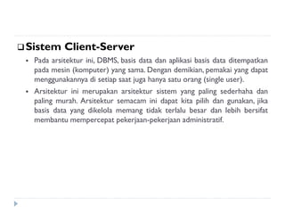 Sistem Client-Server
 Pada arsitektur ini, DBMS, basis data dan aplikasi basis data ditempatkan
pada mesin (komputer) yang sama. Dengan demikian, pemakai yang dapat
menggunakannya di setiap saat juga hanya satu orang (single user).
 Arsitektur ini merupakan arsitektur sistem yang paling sederhaha dan
paling murah. Arsitektur semacam ini dapat kita pilih dan gunakan, jika
basis data yang dikelola memang tidak terlalu besar dan lebih bersifat
membantu mempercepat pekerjaan-pekerjaan administratif.
 