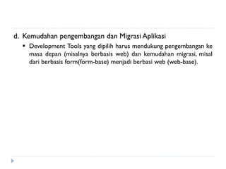 d. Kemudahan pengembangan dan Migrasi Aplikasi
 Development Tools yang dipilih harus mendukung pengembangan ke
masa depan (misalnya berbasis web) dan kemudahan migrasi, misal
dari berbasis form(form-base) menjadi berbasi web (web-base).
 