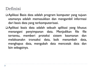 Definisi
 Aplikasi Basis data adalah program komputer yang tujuan
utamanya adalah memasukkan dan mengambil informasi
dari basis data yang terkomputerisasi.
 Aplikasi basis data adalah sebuah aplikasi yang khusus
menangani penyimpanan data. Menjadikan file file
tertentu, memberi proteksi sistem keamanan dan
melaksanakn transaksi data, baik menambah data,
menghapus data, mengubah data mencetak data dan
lain sebagainya.
 