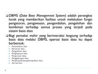  DBMS (Data Base Managemnet System) adalah perangkat
lunak yang memberikan fasilitas untuk melakukan fungsi
pengaturan, pengawasan, pengendalian, pengelohan dan
kombinasi terhadap semua proses yang terjadi pada
sistem basis data
 Bagi pemakai mahir yang berinteraksi langsung terhadap
basis data melalui DBMS, operasi basis data itu dapat
berbentuk:
 Penambahan data.
 Pencarian data.
 Pengubahan data.
 Penghapusan data.
 Pengurutan data.
 Penggabungan data.
 Penyimpulan/pengelompokkan data.
 dan lain-lain.
 