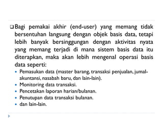 Bagi pemakai akhir (end-user) yang memang tidak
bersentuhan langsung dengan objek basis data, tetapi
lebih banyak bersinggungan dengan aktivitas nyata
yang memang terjadi di mana sistem basis data itu
diterapkan, maka akan lebih mengenal operasi basis
data seperti:
 Pemasukan data (master barang, transaksi penjualan, jumal-
akuntansi, nasabah baru, dan lain-lain).
 Monitoring data transaksi.
 Pencetakan laporan harian/bulanan.
 Penutupan data transaksi bulanan.
 dan lain-lain.
 