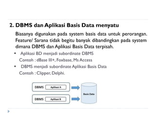 2. DBMS dan Aplikasi Basis Data menyatu
Biasanya digunakan pada system basis data untuk perorangan.
Feature/ Sarana tidak begitu banyak dibandingkan pada system
dimana DBMS dan Aplikasi Basis Data terpisah.
 Aplikasi BD menjadi subordinate DBMS
Contoh : dBase III+, Foxbase, Ms Access
 DBMS menjadi subordinate Aplikasi Basis Data
Contoh : Clipper, Delphi.
 