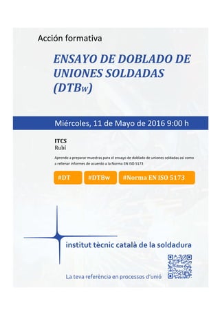 itcs-2016
Acción formativa
ENSAYO DE DOBLADO DE
UNIONES SOLDADAS
(DTBW)
Aprende a preparar muestras para el ensayo de doblado de uniones soldadas así como
a rellenar informes de acuerdo a la Norma EN ISO 5173
Miércoles, 11 de Mayo de 2016 9:00 h
ITCS
Rubí
La teva referència en processos d’unió
#Norma EN ISO 5173#DT #DTBw
 