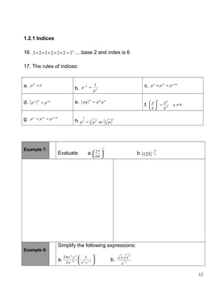 1.2.1 Indices
16. 6
2222222 =××××× ….base 2 and index is 6
17. The rules of indices:
a. 10
=p
b. n
n
p
p
1
=− c. mnmn
ppp +
=×
d. ( ) nmmn
pp = e. ( ) mmm
qppq =
f. 0≠=





q
q
p
q
p
m
mm
g. mnmn
ppp −
=÷
h. ( )2
33 23
2
or ppp =
Example 7:
Evaluate a.
3
2
64
27






b.( ) 3
4
125
−
Example 8:
Simplify the following expressions:
a.
2
124
42
1
2
24






−−
yxx
yx
b. 3
3
−
x
xx
12
 