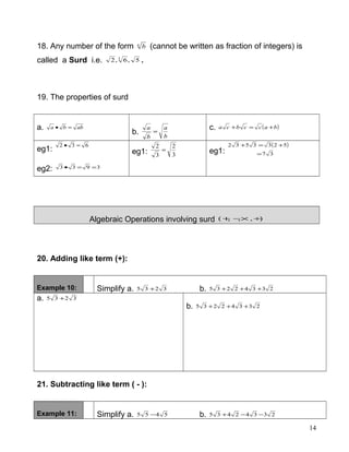 18. Any number of the form n
b (cannot be written as fraction of integers) is
called a Surd i.e. 5,6,2 3
.
19. The properties of surd
a. abba =•
b. b
a
b
a
=
c. ( )baccbca +=+
eg1:
632 =•
eg2: 3933 ==•
eg1: 3
2
3
2
= eg1:
( )
37
5233532
=
+=+
Algebraic Operations involving surd ),,,( ÷×−+
20. Adding like term (+):
Example 10: Simplify a. 3235 + b. 23342235 +++
a. 3235 +
b. 23342235 +++
21. Subtracting like term ( - ):
Example 11: Simplify a. 5455 − b. 23342435 −−+
14
 