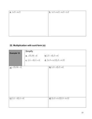 a. 5455 − b. 23342435 −−+
22. Multiplication with surd form (x):
Example 12:
Simplify
a. ( )3102 − b.( )( )5232 +−
c. ( )( )33 +− xx d. ( )( )2532332 −+
a) ( )3102 − b) ( )( )5232 +−
c) ( )( )33 +− xx d) ( )( )2532332 −+
15
 