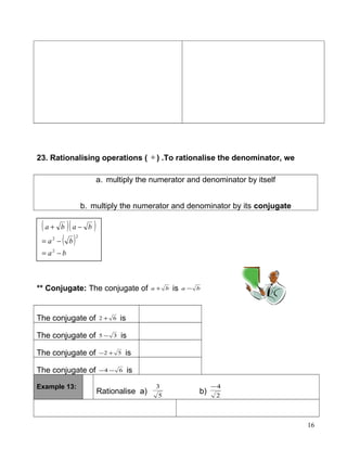 23. Rationalising operations ( ÷ ) .To rationalise the denominator, we
a. multiply the numerator and denominator by itself
b. multiply the numerator and denominator by its conjugate
** Conjugate: The conjugate of ba + is ba −
The conjugate of 62 + is
The conjugate of 35 − is
The conjugate of 52 +− is
The conjugate of 64 −− is
Example 13:
Rationalise a) 5
3
b) 2
4−
( )( )
( )
ba
ba
baba
−=
−=
−+
2
22
16
 