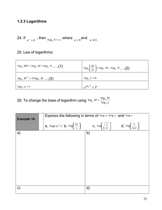 1.2.3 Logarithms
24. If
bax
=
, then xba =log
where 0>a
and .1≠a
25. Law of logarithms:
NMMN aaa logloglog += …..(1) NM
N
M
aaa logloglog −=





….(2)
MPM a
P
a loglog = ….(3) 01log =a
1log =aa Pa Pa
=log
26. To change the base of logarithm using a
M
M
b
b
a
log
log
log =
Example 16:
Express the following in terms of yx log,log and zlog
a. )log( 2
xy b. 





z
xy
log c. 







yz
x
log d. 





xyz
1
log
a) b)
c) d)
22
 