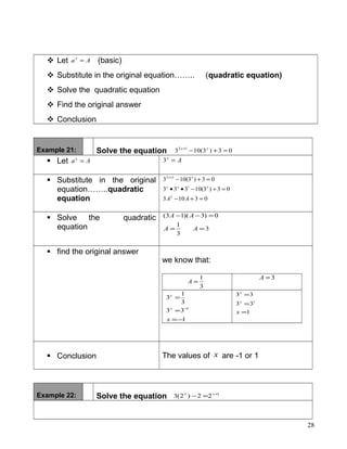  Let Aax
= (basic)
 Substitute in the original equation…….. (quadratic equation)
 Solve the quadratic equation
 Find the original answer
 Conclusion
Example 21: Solve the equation 03)3(103 12
=+−+ xx
 Let Aax
= Ax
=3
 Substitute in the original
equation……..quadratic
equation 03103
03)3(10333
03)3(103
2
1
12
=+−
=+−••
=+−+
AA
xxx
xx
 Solve the quadratic
equation 3
3
1
0)3)(13(
==
=−−
AA
AA
 find the original answer
we know that:
3
1
=A
3=A
1
33
3
1
3
1
−=
=
=
−
x
x
x
1
33
33
1
=
=
=
x
x
x
 Conclusion The values of x are -1 or 1
Example 22: Solve the equation 1
22)2(3 +
=− xx
28
 