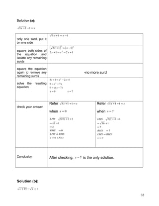 Solution (a):
xx =++ 115
only one surd, put it
on one side
115 −=+ xx
square both sides of
the equation and
isolate any remaining
surds
( ) ( )
1215
115
2
22
+−=+
−=+
xxx
xx
square the equation
again to remove any
remaining surds
-no more surd
solve the resulting
equation
70
)7(0
70
1215
2
2
==
−=
−=
+−=+
xx
xx
xx
xxx
check your answer
Refer xx =++ 115
when 0=x
)(0
0
2
11
11)0(5
NAx
RHSLHS
RHS
LHS
=
≠
=
=
+=
++
Refer xx =++ 115
when 7=x
7
7
7
136
11)7(5
=
=
=
=
+=
++
x
RHSLHS
RHS
LHS
Conclusion After checking, 7=x is the only solution.
Solution (b):
125 =−+ xx
32
 