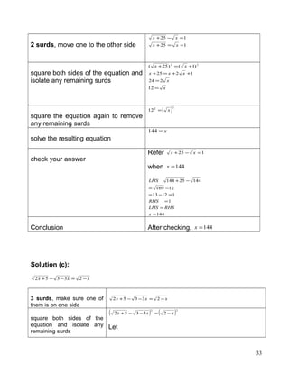 2 surds, move one to the other side 125
125
+=+
=−+
xx
xx
square both sides of the equation and
isolate any remaining surds
x
x
xxx
xx
=
=
++=+
+=+
12
224
1225
)1()25( 22
square the equation again to remove
any remaining surds
( )22
12 x=
solve the resulting equation
x=144
check your answer
Refer 125 =−+ xx
when 144=x
144
1
11213
12169
14425144
=
=
=
=−=
−=
−+
x
RHSLHS
RHS
LHS
Conclusion After checking, 144=x
Solution (c):
xxx −=−−+ 23352
3 surds, make sure one of
them is on one side
xxx −=−−+ 23352
square both sides of the
equation and isolate any
remaining surds
( ) ( )22
23352 xxx −=−−+
Let
33
 