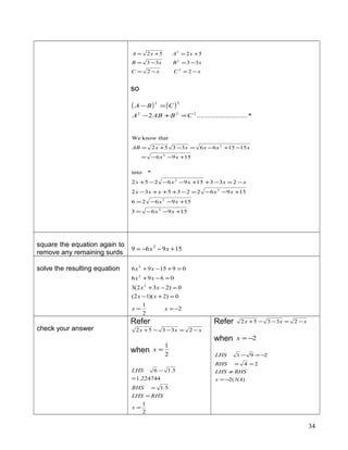 xCxC
xBxB
xAxA
−=−=
−=−=
+=+=
22
3333
5252
2
2
2
so
( ) ( )
*..........................2 222
22
CBABA
CBA
=+−
=−
1596
1515663352
thatknowWe
2
2
+−−=
−+−=−+=
xx
xxxxxAB
15963
159626
1596223532
2331596252
*into
2
2
2
2
+−−=
+−−=
+−−=−+++−
−=−++−−−+
xx
xx
xxxxx
xxxxx
square the equation again to
remove any remaining surds
15969 2
+−−= xx
solve the resulting equation
2
2
1
0)2)(12(
0)232(3
0696
091596
2
2
2
−==
=+−
=−+
=−+
=+−+
xx
xx
xx
xx
xx
check your answer
Refer
xxx −=−−+ 23352
when 2
1
=x
2
1
5.1
224744.1
5.16
=
=
=
=
−
x
RHSLHS
RHS
LHS
Refer xxx −=−−+ 23352
when 2−=x
)(2
24
291
NAx
RHSLHS
RHS
LHS
−=
≠
==
−=−
34
 