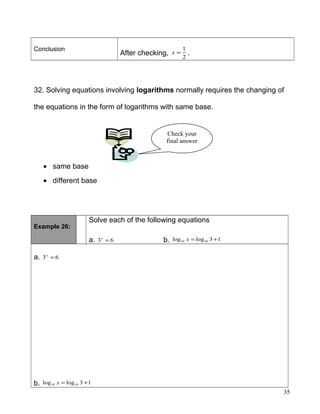 Conclusion
After checking, 2
1
=x .
32. Solving equations involving logarithms normally requires the changing of
the equations in the form of logarithms with same base.
• same base
• different base
Example 26:
Solve each of the following equations
a. 63 =x
b. 13loglog 1010 +=x
a. 63 =x
b. 13loglog 1010 +=x
35
Check your
final answer
 
