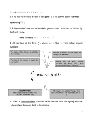 { }...,4,3,2,1,0,1,2,3,4... −−−−
6. If we add fractions to the set of Integers ( ), we get the set of Rational
Numbers ( ).
7. Prime numbers are natural numbers greater than 1 that can be divided by
itself and 1 only.
Prime Numbers { }...,11,7,5,3,2=
8. All numbers of the form q
p
, where Zqp ∈, but 0≠q are called rational
numbers.
9. When a rational number is written in the decimal form the digit(s) after the
decimal point repeats itself or terminates.
4
0≠qwhere
q
p
Rational numbers include what we
usually call fractions
Notice that the word “rational”
contains the word “ratio,” which
should remind you of fractions.
The bottom of the fraction is called the
denominator.
The top of the fraction is called the
numerator.
RESTRICTION:
The denominator cannot be zero!
(But the numerator can)
All integers can also be thought of as
rational numbers, with a denominator of 1:
()
 