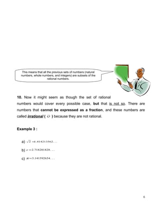 10. Now it might seem as though the set of rational
numbers would cover every possible case, but that is not so. There are
numbers that cannot be expressed as a fraction, and these numbers are
called irrational ( Q ) because they are not rational.
Example 3 :
a) ...414213562.12 =
b) ...718281828.2=e
c) ...141592654.3=π
6
This means that all the previous sets of numbers (natural
numbers, whole numbers, and integers) are subsets of the
rational numbers.
 