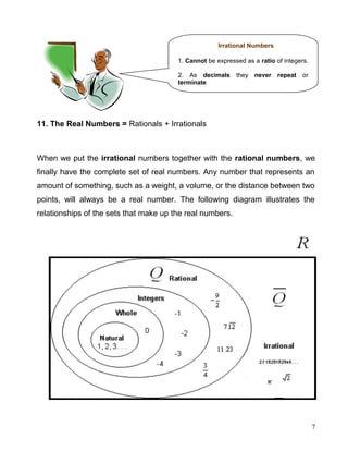 11. The Real Numbers = Rationals + Irrationals
When we put the irrational numbers together with the rational numbers, we
finally have the complete set of real numbers. Any number that represents an
amount of something, such as a weight, a volume, or the distance between two
points, will always be a real number. The following diagram illustrates the
relationships of the sets that make up the real numbers.
7
Irrational Numbers
1. Cannot be expressed as a ratio of integers.
2. As decimals they never repeat or
terminate
 