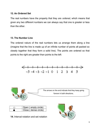 12. An Ordered Set
The real numbers have the property that they are ordered, which means that
given any two different numbers we can always say that one is greater or less
than the other.
13. The Number Line
The ordered nature of the real numbers lets us arrange them along a line
(imagine that the line is made up of an infinite number of points all packed so
closely together that they form a solid line). The points are ordered so that
points to the right are greater than points to the left:
Open ( empty circle)
Close ( dense circle)
14. Interval notation and set notation
8
The arrows on the end indicate that they keep going
forever in both directions.
 