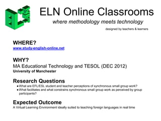 ELN Online Classrooms 
where methodology meets technology 
designed by teachers & learners 
WHERE? 
www.study-english-online.net 
WHY? 
MA Educational Technology and TESOL (DEC 2012) 
University of Manchester 
Research Questions 
●What are EFL/ESL student and teacher perceptions of synchronous small group work? 
●What facilitates and what constrains synchronous small group work as perceived by group 
participants? 
Expected Outcome 
A Virtual Learning Environment ideally suited to teaching foreign languages in real time 
 