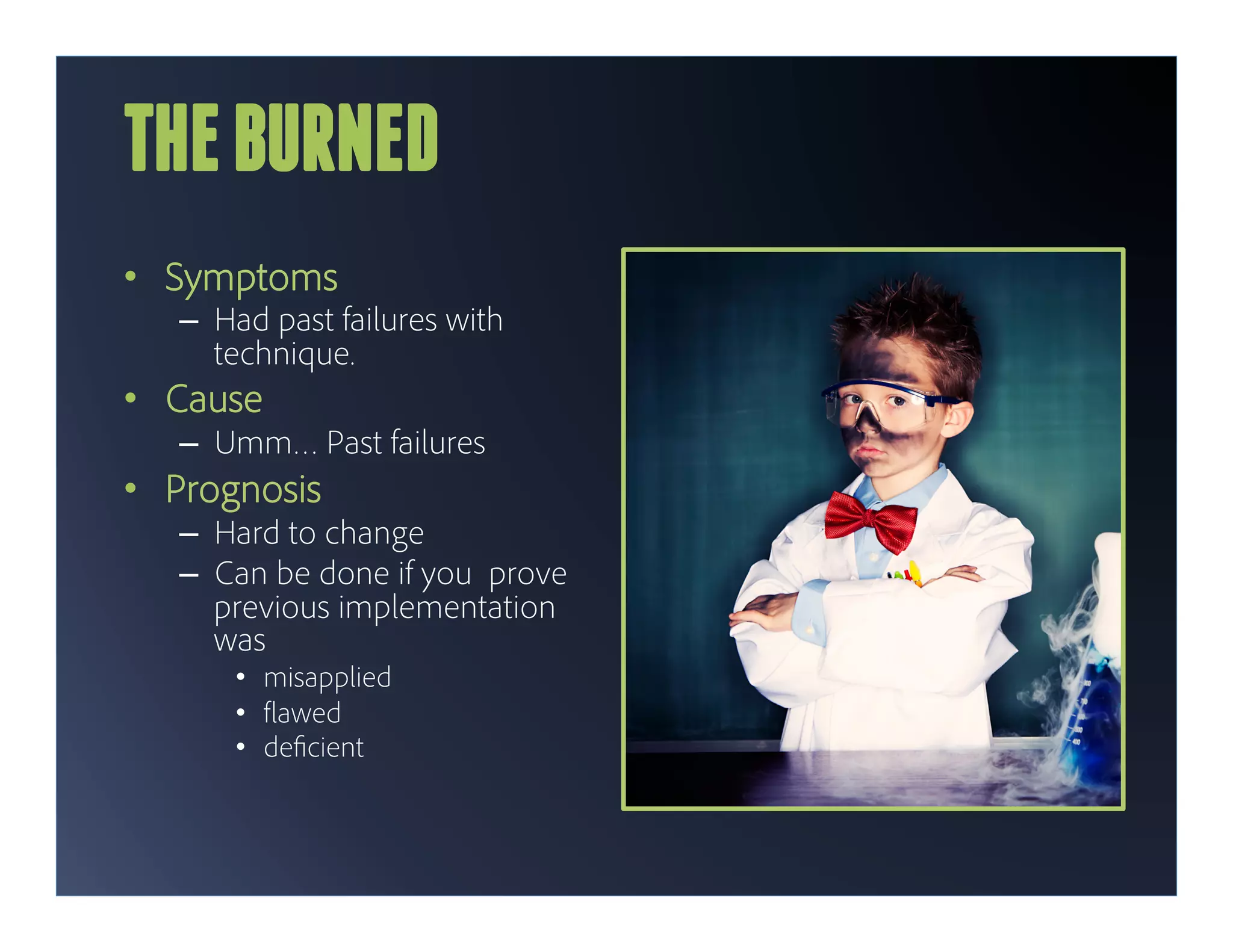 THE BURNED
•  Symptoms
   –  Had past failures with
      technique.
•  Cause
   –  Umm… Past failures
•  Prognosis
   –  Hard to change
   –  Can be done if you prove
      previous implementation
      was
       •  misapplied
       •  awed
       •  de cient
 