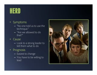 HERD
•  Symptoms
   –  “No one told us to use the
      technique.”
   –  “Are we allowed to do
      that?”
•  Cause
   –  Look to a strong leader to
      tell them what to do
•  Prognosis
   –  Easiest to change
   –  You have to be willing to
      lead
 