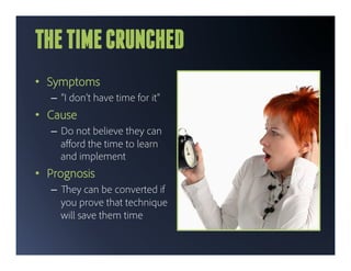 THE TIME CRUNCHED
•  Symptoms
   –  “I don’t have time for it”
•  Cause
   –  Do not believe they can
      aﬀord the time to learn
      and implement
•  Prognosis
   –      ey can be converted if
        you prove that technique
        will save them time
 