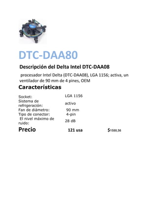DTC-DAA80
Descripción del Delta Intel DTC-DAA08
 procesador Intel Delta (DTC-DAA08), LGA 1156; activa, un
ventilador de 90 mm de 4 pines, OEM
Características
Socket:                LGA 1156
Sistema de
                       activo
refrigeración:
Fan de diámetro:        90 mm
Tipo de conector:       4-pin
 El nivel máximo de
                       28 dB
ruido:
Precio                   121 usa              $1588,56
 