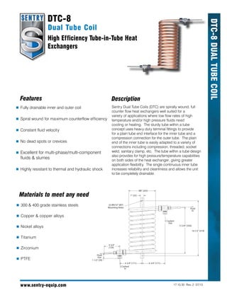 www.sentry-equip.com
DTC-8DualTubeCoil
Dual Tube Coil
High Efficiency Tube-in-Tube Heat
Exchangers
DTC-8
Sentry Dual Tube Coils (DTC) are spirally wound, full
counter flow heat exchangers well suited for a
variety of applications where low flow rates of high
temperature and/or high pressure fluids need
cooling or heating. The sturdy tube within a tube
concept uses heavy duty terminal fittings to provide
for a plain tube end interface for the inner tube and a
compression connection for the outer tube. The plain
end of the inner tube is easily adapted to a variety of
connections including compression, threaded, socket
weld, sanitary clamp, etc. The tube within a tube design
also provides for high pressure/temperature capabilities
on both sides of the heat exchanger, giving greater
application flexibility. The single continuous inner tube
increases reliability and cleanliness and allows the unit
to be completely drainable.
DescriptionFeatures
	Fully drainable inner and outer coil
	Spiral wound for maximum counterflow efficiency
	Constant fluid velocity
	No dead spots or crevices
	Excellent for multi-phase/multi-component
fluids & slurries
	Highly resistant to thermal and hydraulic shock
	300 & 400 grade stainless steels
	Copper & copper alloys
	Nickel alloys
	Titanium
	Zirconium
	PTFE
Materials to meet any need
17.10.30 Rev. 2 07/13
13 3/4" [350]
16 1/2" [419]
1" [25]
Ø8" [203]
6 3/4" [171] 6 3/4" [171]
4 3/4"
[120]
(2) Ø9/32" [Ø7]
Mounting Holes
Coolant
Out
Fluid
In
Coolant
In
Fluid
Out
1 1/2" [39]
 