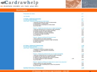 Sommaire
     Présentation de l’étude                                                                                p.3

     Les résultats                                                                                          p.6

     1ère Partie : Intérêt des particuliers                                                                 p.7
     Profil des répondants particuliers                                                                     p.8
     Avant-Propos : Expérience / Remplissage du constat amiable                                             p.10
                            I- Difficultés rencontrées pour remplir le constat amiable                      p.11
                            II- Apprentissage du constat amiable                                            p.13
                            III- Émotivité lors du remplissage du constat amiable                           p.15
                            Ce qu’il faut retenir…                                                          p.17

                            Partie A : Intérêt des particuliers pour la règle Cardrawhelp                   p.18
                            I- Intérêt des particuliers pour le concept de la règle Cardrawhelp             p.19
                            II- Évaluation sur liste d’items de la règle Cardrawhelp                        p.21
                            III- Évaluation globale de la règle Cardrawhelp                                 p.23
                            IV- Intentions d’utilisation de la règle Cardrawhelp                            p.25
                            V- Prix associé à la règle Cardrawhelp                                          p.27
                            Ce qu’il faut retenir…                                                          p.28

                            Partie B : Modes de diffusion & Discours à tenir                                p.30
                            I- Mode de diffusion de la règle Cardrawhelp                                    p.31
                            II- Avantage des assureurs à proposer la règle Cardrawhelp                      p.33
                            III- Impact de l’auto-école                                                     p.35
                            Ce qu’il faut retenir…                                                          p.37


     2ème Partie : Intérêt des professionnels                                                               p.39
     Profil des répondants particuliers                                                                     p.40
     Avant-Propos : Expérience / Suivi des dossiers                                                         p.41
                            I- Évaluation du nombre de constats mal remplis                                 p.42
                            II- Avantage d’un croquis clairement compréhensif                               p.43
                            Ce qu’il faut retenir…                                                          p.44

                            Partie A : Intérêt des professionnels pour la règle Cardrawhelp                 p.45
                            I- Intérêt des professionnels pour le concept de la règle Cardrawhelp           p.46
                            II- Évaluation sur liste d’items de la règle Cardrawhelp                        p.47
                            III- Intérêt de la règle Cardrawhelp dans le travail au quotidien               p.48
                            IV- Évaluation globale de la règle Cardrawhelp                           p.49
                            Ce qu’il faut retenir…                                                          p.50

                            Partie B : Modes de diffusion & Intérêt dans le cadre d’une prévention          p.51
                            I- Mode de diffusion de la règle Cardrawhelp                                    p.52
                            II- Intérêt de la règle Cardrawhelp dans le cadre d’une prévention              p.53
                            Ce qu’il faut retenir…                                                          p.54

     Synthèse Particuliers & Professionnels                                                                 p.55


                          DTC Marketing – Intérêt pour la règle Cardrawhelp – Juillet 2007
 