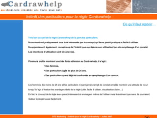 Intérêt des particuliers pour la règle Cardrawhelp
                                                                                                             Ce qu’il faut retenir…


 Très bon accueil de la règle Cardrawhelp de la part des particuliers.

 Ils se montrent pratiquement tous très intéressés par le concept qui leurs parait pratique et facile à utiliser.

 Ils apparaissent, également, convaincus de l’intérêt que représente son utilisation lors du remplissage d’un constat.

 Les intentions d’utilisation sont très élevées.



 Plusieurs profils montrent une très forte adhésion au Cardrawhelp, il s’agit :

                   • Des femmes,

                   • Des particuliers âgés de plus de 25 ans,

                   • Des particuliers ayant déjà été confrontés au remplissage d’un constat.



 Les hommes, les moins de 25 ans et les particuliers n’ayant jamais rempli de constat amiable montrent une attitude de recul

 lorsqu’il s’agit d’évaluer les avantages réels de la règle (utile, facile à utiliser, visualisation claire…).

 En fait, le concept de la règle leurs parait intéressant et envisagent même de l’utiliser mais ils estiment que sans, ils pourraient

 réaliser le dessin aussi facilement.




                            DTC Marketing – Intérêt pour la règle Cardrawhelp – Juillet 2007
 