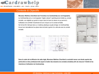 Contexte & Objectifs

 Monsieur Mathieu Chevillard est l’inventeur du Cardrawhelp (ou normographe).
 Le CarDrawHelp est un normographe "règle à dessin" spécifiquement dédié au constat
 amiable, une réglette qui guide le crayon dans le tracé du dessin et qui permet à
 l’utilisateur de contrôler l’exactitude de son croquis sur le constat amiable.
 De format A5, fabriqué dans un matériau plastique souple et léger, le CarDrawHelp
 trouve tout naturellement sa place dans la boite à gants d'un véhicule avec le constat
 amiable.



              Dessin réalisé à main levée            Dessin réalisé avec le CarDrawHelp




 Dans le cadre de la diffusion de cette règle, Monsieur Mathieu Chevillard a souhaité mener une étude auprès des
 particuliers et des professionnels (ayant à traiter des dossiers de constats amiables) afin de mesurer l’intérêt et les
 intentions d’utilisation du Cardrawhelp.




                          DTC Marketing – Intérêt pour la règle Cardrawhelp – Juillet 2007
 