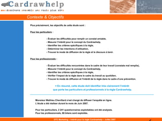 Contexte & Objectifs
 Plus précisément, les objectifs de cette étude sont :

 Pour les particuliers :


                 - Évaluer les difficultés pour remplir un constat amiable,
                 - Mesurer l’intérêt pour le concept du Cardrawhelp,
                 - Identifier les critères spécifiques à la règle,
                 - Déterminer les intentions d’utilisation,
                 - Trouver le mode de diffusion de la règle et le discours à tenir.


 Pour les professionnels :

                 - Évaluer les difficultés rencontrées dans le cadre de leur travail (constats mal remplis),
                 - Mesurer l’intérêt pour le concept du Cardrawhelp,
                 - Identifier les critères spécifiques à la règle,
                 - Vérifier l’impact de la règle dans le cadre du travail au quotidien,
                 - Trouver le mode de diffusion et l’intérêt de la règle dans le cadre d’une prévention.


                        = En résumé, cette étude doit identifier très clairement l’intérêt
                       que porte les particuliers et professionnels à la règle Cardrawhelp.



      Monsieur Mathieu Chevillard s’est chargé de diffuser l’enquête en ligne.
      L’étude a été réaliser durant le mois de Juin 2007.

      Pour les particuliers, 2 241 questionnaires exploitables ont été analysés.
      Pour les professionnels, 88 bilans sont exploités.

                           DTC Marketing – Intérêt pour la règle Cardrawhelp – Juillet 2007
 