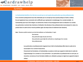 Synthèse

 Le Cardrawhelp bénéficie d’un très bon accueil que ce soit auprès des particuliers que des professionnels.

 Ils se montrent pratiquement tous très intéressés par le concept qui leurs parait pratique et facile à utiliser.

 Ils sont également tous conscients de la difficulté que représente le remplissage d’un constat amiable : le

 Cardrawhelp peut tout à fait intégrer une démarche d’aide et d’accompagnement dans la rédaction du constat.

 Les particuliers montrent des intentions d’utilisation très élevées et les professionnels reconnaissent la valeur du

 produit dans le cadre de leur travail quotidien (gain de temps dans le traitement des dossiers).



 Note : Plusieurs profils montrent une très forte adhésion au Cardrawhelp, il s’agit :

                                   Des femmes,

                                   Des particuliers âgés de plus de 25 ans,

                                   Des particuliers ayant déjà été confrontés au remplissage d’un constat,

                                   Des professionnels.



                  Les particuliers et professionnels imaginent tout à fait le Cardrawhelp offert dans le cadre de la

                  souscription d’un contrat d’assurance.

                  Concernant les formations, le Cardrawhelp a sa place en tant que support et aide dans le cadre de

                  l’apprentissage d’un constat ou d’une prévention. Les particuliers et professionnels ne sont pas, en

                  revanche, convaincus d’une formation dédiée son utilisation puisque la règle leurs apparaît simple à

                  utiliser.

                          DTC Marketing – Intérêt pour la règle Cardrawhelp – Juillet 2007
 
