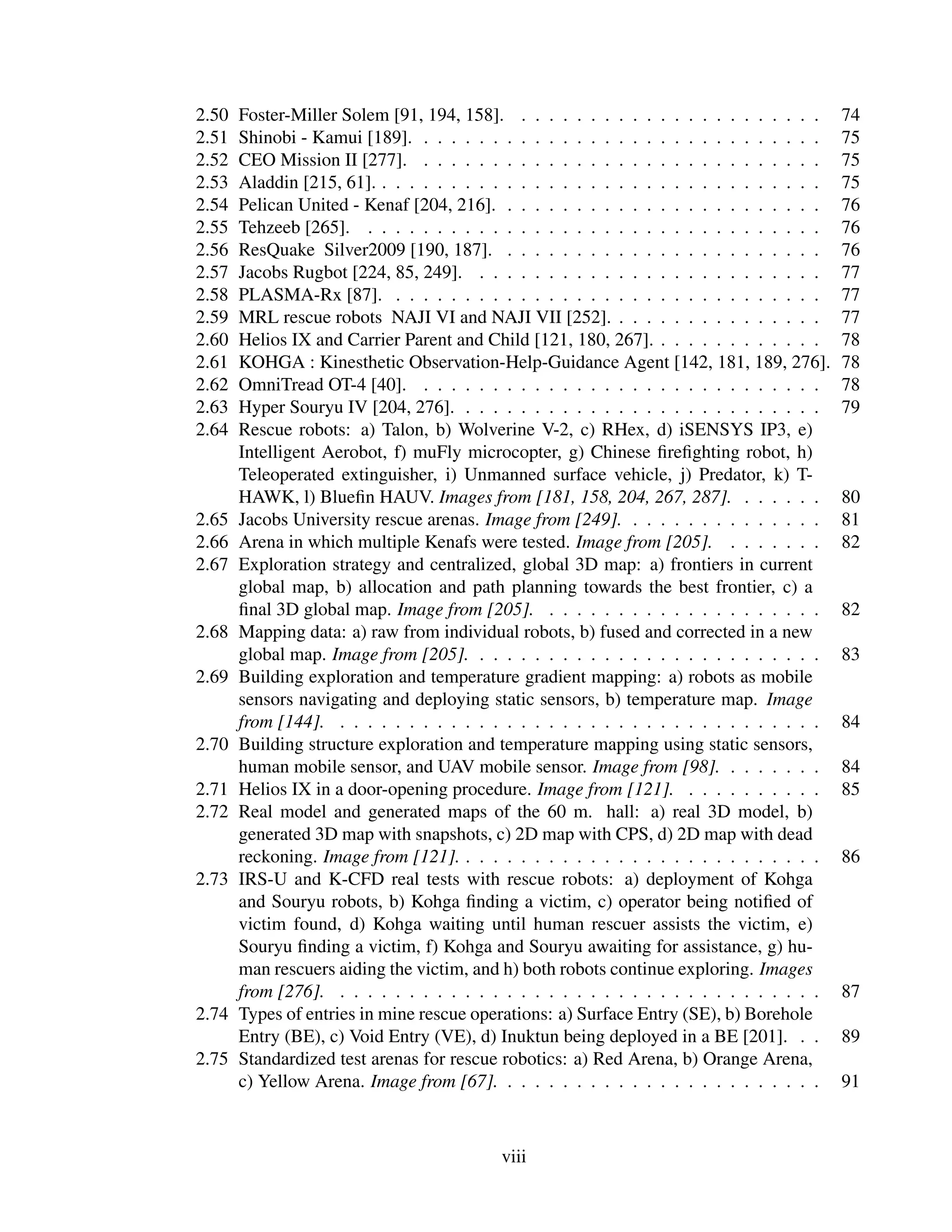2.50   Foster-Miller Solem [91, 194, 158]. . . . . . . . . . . . . . . . . . . . . . .      74
2.51   Shinobi - Kamui [189]. . . . . . . . . . . . . . . . . . . . . . . . . . . . . .     75
2.52   CEO Mission II [277]. . . . . . . . . . . . . . . . . . . . . . . . . . . . . .      75
2.53   Aladdin [215, 61]. . . . . . . . . . . . . . . . . . . . . . . . . . . . . . . . .   75
2.54   Pelican United - Kenaf [204, 216]. . . . . . . . . . . . . . . . . . . . . . . .     76
2.55   Tehzeeb [265]. . . . . . . . . . . . . . . . . . . . . . . . . . . . . . . . . .     76
2.56   ResQuake Silver2009 [190, 187]. . . . . . . . . . . . . . . . . . . . . . . .        76
2.57   Jacobs Rugbot [224, 85, 249]. . . . . . . . . . . . . . . . . . . . . . . . . .      77
2.58   PLASMA-Rx [87]. . . . . . . . . . . . . . . . . . . . . . . . . . . . . . . .        77
2.59   MRL rescue robots NAJI VI and NAJI VII [252]. . . . . . . . . . . . . . . .          77
2.60   Helios IX and Carrier Parent and Child [121, 180, 267]. . . . . . . . . . . . .      78
2.61   KOHGA : Kinesthetic Observation-Help-Guidance Agent [142, 181, 189, 276].            78
2.62   OmniTread OT-4 [40]. . . . . . . . . . . . . . . . . . . . . . . . . . . . . .       78
2.63   Hyper Souryu IV [204, 276]. . . . . . . . . . . . . . . . . . . . . . . . . . .      79
2.64   Rescue robots: a) Talon, b) Wolverine V-2, c) RHex, d) iSENSYS IP3, e)
       Intelligent Aerobot, f) muFly microcopter, g) Chinese ﬁreﬁghting robot, h)
       Teleoperated extinguisher, i) Unmanned surface vehicle, j) Predator, k) T-
       HAWK, l) Blueﬁn HAUV. Images from [181, 158, 204, 267, 287]. . . . . . .             80
2.65   Jacobs University rescue arenas. Image from [249]. . . . . . . . . . . . . . .       81
2.66   Arena in which multiple Kenafs were tested. Image from [205]. . . . . . . .          82
2.67   Exploration strategy and centralized, global 3D map: a) frontiers in current
       global map, b) allocation and path planning towards the best frontier, c) a
       ﬁnal 3D global map. Image from [205]. . . . . . . . . . . . . . . . . . . . .        82
2.68   Mapping data: a) raw from individual robots, b) fused and corrected in a new
       global map. Image from [205]. . . . . . . . . . . . . . . . . . . . . . . . . .      83
2.69   Building exploration and temperature gradient mapping: a) robots as mobile
       sensors navigating and deploying static sensors, b) temperature map. Image
       from [144]. . . . . . . . . . . . . . . . . . . . . . . . . . . . . . . . . . . .    84
2.70   Building structure exploration and temperature mapping using static sensors,
       human mobile sensor, and UAV mobile sensor. Image from [98]. . . . . . . .           84
2.71   Helios IX in a door-opening procedure. Image from [121]. . . . . . . . . . .         85
2.72   Real model and generated maps of the 60 m. hall: a) real 3D model, b)
       generated 3D map with snapshots, c) 2D map with CPS, d) 2D map with dead
       reckoning. Image from [121]. . . . . . . . . . . . . . . . . . . . . . . . . . .     86
2.73   IRS-U and K-CFD real tests with rescue robots: a) deployment of Kohga
       and Souryu robots, b) Kohga ﬁnding a victim, c) operator being notiﬁed of
       victim found, d) Kohga waiting until human rescuer assists the victim, e)
       Souryu ﬁnding a victim, f) Kohga and Souryu awaiting for assistance, g) hu-
       man rescuers aiding the victim, and h) both robots continue exploring. Images
       from [276]. . . . . . . . . . . . . . . . . . . . . . . . . . . . . . . . . . . .    87
2.74   Types of entries in mine rescue operations: a) Surface Entry (SE), b) Borehole
       Entry (BE), c) Void Entry (VE), d) Inuktun being deployed in a BE [201]. . .         89
2.75   Standardized test arenas for rescue robotics: a) Red Arena, b) Orange Arena,
       c) Yellow Arena. Image from [67]. . . . . . . . . . . . . . . . . . . . . . . .      91



                                           viii
 
