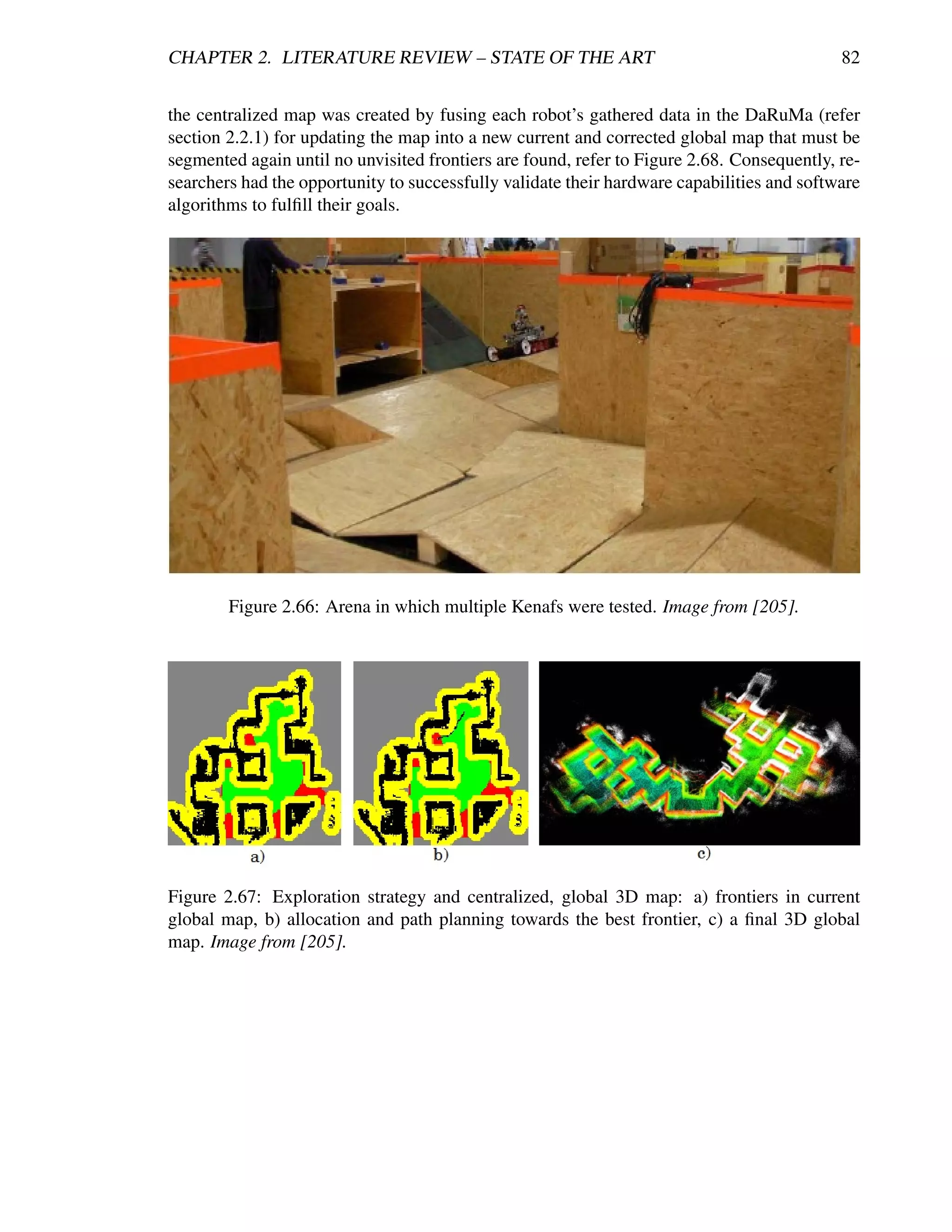 CHAPTER 2. LITERATURE REVIEW – STATE OF THE ART                                             82


the centralized map was created by fusing each robot’s gathered data in the DaRuMa (refer
section 2.2.1) for updating the map into a new current and corrected global map that must be
segmented again until no unvisited frontiers are found, refer to Figure 2.68. Consequently, re-
searchers had the opportunity to successfully validate their hardware capabilities and software
algorithms to fulﬁll their goals.




        Figure 2.66: Arena in which multiple Kenafs were tested. Image from [205].




Figure 2.67: Exploration strategy and centralized, global 3D map: a) frontiers in current
global map, b) allocation and path planning towards the best frontier, c) a ﬁnal 3D global
map. Image from [205].
 