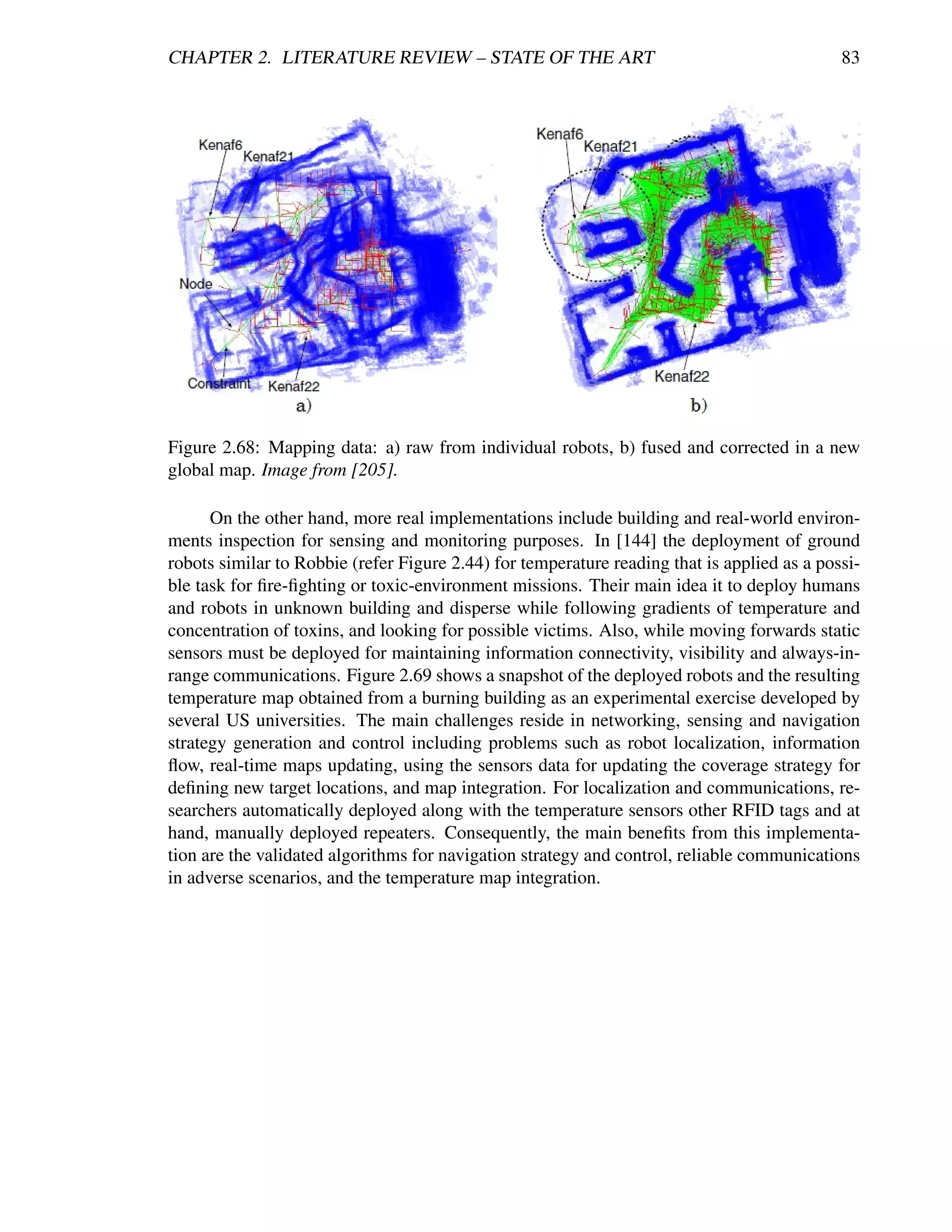 CHAPTER 2. LITERATURE REVIEW – STATE OF THE ART                                              83




Figure 2.68: Mapping data: a) raw from individual robots, b) fused and corrected in a new
global map. Image from [205].

      On the other hand, more real implementations include building and real-world environ-
ments inspection for sensing and monitoring purposes. In [144] the deployment of ground
robots similar to Robbie (refer Figure 2.44) for temperature reading that is applied as a possi-
ble task for ﬁre-ﬁghting or toxic-environment missions. Their main idea it to deploy humans
and robots in unknown building and disperse while following gradients of temperature and
concentration of toxins, and looking for possible victims. Also, while moving forwards static
sensors must be deployed for maintaining information connectivity, visibility and always-in-
range communications. Figure 2.69 shows a snapshot of the deployed robots and the resulting
temperature map obtained from a burning building as an experimental exercise developed by
several US universities. The main challenges reside in networking, sensing and navigation
strategy generation and control including problems such as robot localization, information
ﬂow, real-time maps updating, using the sensors data for updating the coverage strategy for
deﬁning new target locations, and map integration. For localization and communications, re-
searchers automatically deployed along with the temperature sensors other RFID tags and at
hand, manually deployed repeaters. Consequently, the main beneﬁts from this implementa-
tion are the validated algorithms for navigation strategy and control, reliable communications
in adverse scenarios, and the temperature map integration.
 